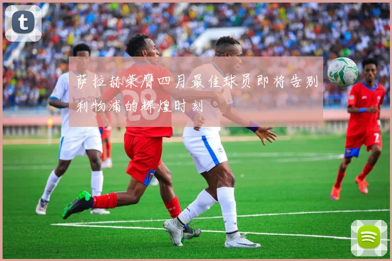 萨拉赫荣膺四月最佳球员即将告别利物浦的辉煌时刻