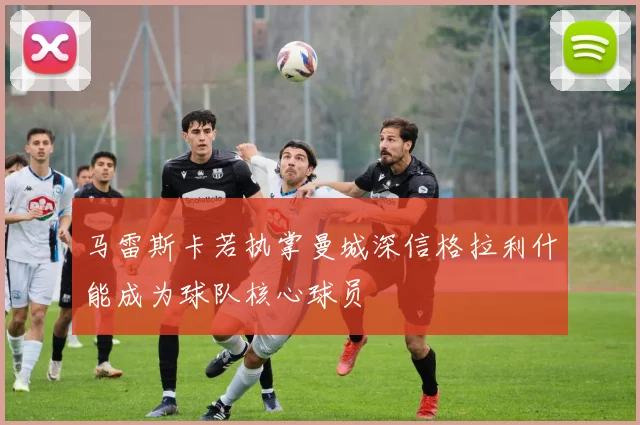 马雷斯卡若执掌曼城深信格拉利什能成为球队核心球员